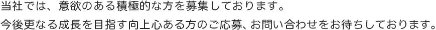 当社では、意欲ある積極的な方を募集しております。今後更なる躍進を目指し活躍できる方のご応募、お問い合わせをお待ちしております。